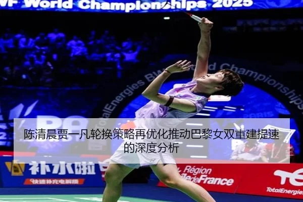 陈清晨贾一凡轮换策略再优化推动巴黎女双重建提速的深度分析